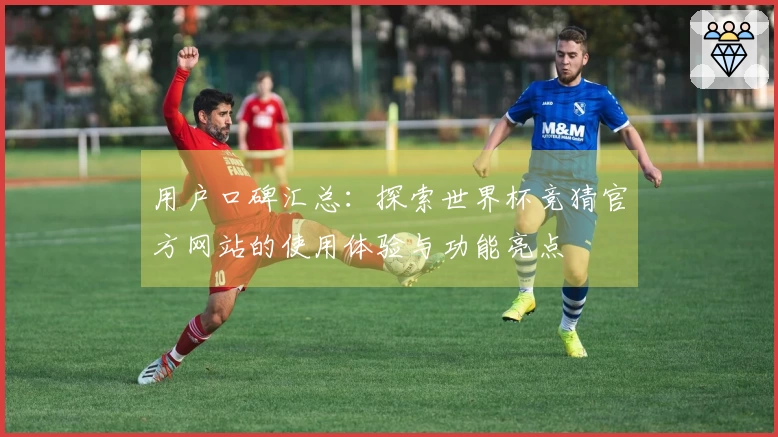 用户口碑汇总：探索世界杯竞猜官方网站的使用体验与功能亮点